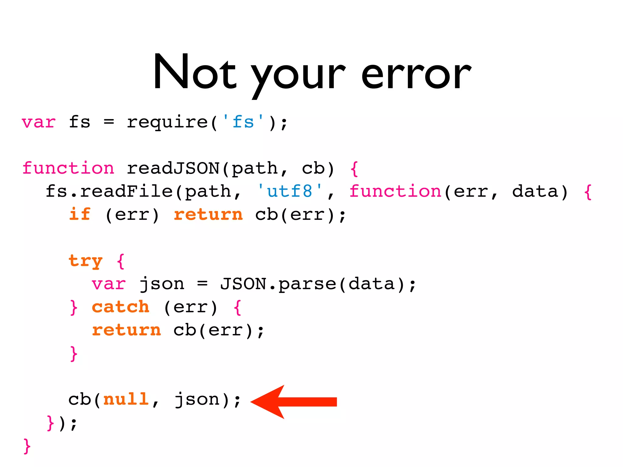 Not your error
var fs = require('fs');

function readJSON(path, cb) {
  fs.readFile(path, 'utf8', function(err, data) {
    if (err) return cb(err);

      try {
        var json = JSON.parse(data);
      } catch (err) {
        return cb(err);
      }

      cb(null, json);
    });
}
 