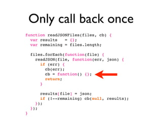 Only call back once
function readJSONFiles(files, cb) {
  var results   = {};
  var remaining = files.length;

    files.forEach(function(file) {
      readJSON(file, function(err, json) {
        if (err) {
          cb(err);
          cb = function() {};
          return;
        }

        results[file] = json;
        if (!--remaining) cb(null, results);
      });
    });
}
 