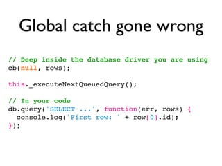 Global catch gone wrong
// Deep inside the database driver you are using
cb(null, rows);

this._executeNextQueuedQuery();

// In your code
db.query('SELECT ...', function(err, rows) {
  console.log('First row: ' + row[0].id);
});
 