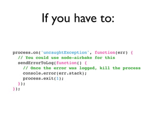 If you have to:

process.on('uncaughtException', function(err) {
  // You could use node-airbake for this
  sendErrorToLog(function() {
    // Once the error was logged, kill the process
    console.error(err.stack);
    process.exit(1);
  });
});
 