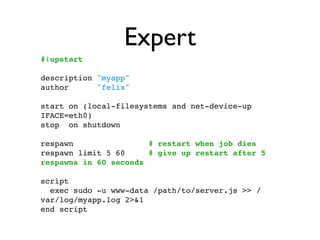 Expert
#!upstart

description "myapp"
author      "felix"

start on (local-filesystems and net-device-up
IFACE=eth0)
stop on shutdown

respawn                # restart when job dies
respawn limit 5 60     # give up restart after 5
respawns in 60 seconds

script
  exec sudo -u www-data /path/to/server.js >> /
var/log/myapp.log 2>&1
end script
 