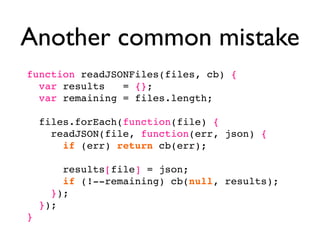 Another common mistake
function readJSONFiles(files, cb) {
  var results   = {};
  var remaining = files.length;

    files.forEach(function(file) {
      readJSON(file, function(err, json) {
        if (err) return cb(err);

        results[file] = json;
        if (!--remaining) cb(null, results);
      });
    });
}
 