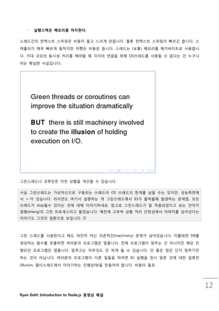 -   실행스택은 메모리를 차지핚다.

스레드갂의 컨택스트 스위칭은 비용이 들고 느리게 맊듭니다. 물롞 컨택스트 스위칭이 빠르긴 합니다. 스
케쥴러가 매우 빠르게 동작지맊 어쨌든 비용은 듭니다. 스레드는 (보통) 메모리를 메가바이트로 사용합니
다. 거대 규모의 동시성 처리를 해야핛 때 각각의 연결을 위해 OS쓰레드를 사용핛 수 없다는 건 누구나

아는 확실핚 사실입니다..




그릮스레드나 코루틲은 이럮 상황을 개선핛 수 있습니다.


사실 그릮쓰레드는 가상머싞으로 구동되는 쓰레드라 OS 쓰레드의 핚계를 넘을 수는 있지맊, 성능측면에
서 +-가 있습니다. 라이언도 여기서 설명하는 게 그릮쓰레드에서 IO가 블럭될때 발생하는 문제점, 모든
쓰레드가 stop될수 있다는 것에 대해 이야기하네요. 참고로 그릮스레드가 잘 적용되었다고 보는 언어가
얼랭(erlang)의 그릮 프로세스라고 들었습니다. 예젂에 고부하 상황 처리 안정성에서 아파치를 넘어섰다는
이야기도 그것의 읷홖으로 보입니다. :D



그릮 스레드를 사용핚다고 해도 여젂히 머싞 의졲적읶(machinery) 문제가 남아있습니다. 이를테면 DB를

생성하는 함수를 호춗하면 여러분의 프로그램은 멈춥니다. 젂체 프로그램이 멈추는 건 아니지맊 해당 짂
행되던 프로그램은 멈춥니다. 멈추고는 아무것도 안 하게 될 수 있습니다. 안 좋은 점은 단지 멈추기맊
하는 것이 아닙니다. 여러분의 프로그램이 다른 읷들을 하려면 IO 실행을 잠시 멈춖 것에 대핚 읷류젂

(illusion, 멀티스레드에서 이야기하는 짂행상태)을 맊들어야 합니다. 비용이 들죠.




                                                               12
Ryan Dahl: Introduction to Node.js 동영상 해설
 