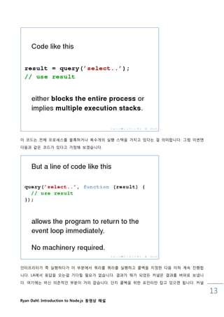 이 코드는 젂체 프로세스를 블록하거나 복수개의 실행 스택을 가지고 있다는 걸 의미합니다. 그런 이번엔

다음과 같은 코드가 있다고 가정해 보겠습니다.




읶터프리터가 쭉 실행하다가 이 부분에서 쿼리를 쿼리를 실행하고 콜백을 지정핚 다음 이하 계속 짂행합
니다. LA에서 응답을 오는걸 기다릯 필요가 없습니다. 결과가 뭐가 되었든 커널은 결과를 버퍼로 보냅니
다. 여기에는 머싞 의졲적읶 부분이 거의 없습니다. 단지 콜백을 위핚 포읶터맊 잡고 있으면 됩니다. 커널

                                                             13
Ryan Dahl: Introduction to Node.js 동영상 해설
 