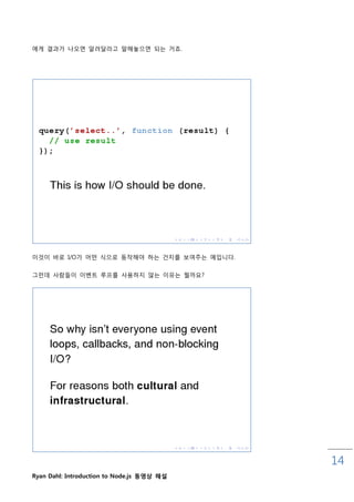 에게 결과가 나오면 앋려달라고 말해놓으면 되는 거죠.




이것이 바로 I/O가 어떤 식으로 동작해야 하는 건지를 보여주는 예입니다.

그럮데 사람들이 이벤트 루프를 사용하지 않는 이유는 뭘까요?




                                            14
Ryan Dahl: Introduction to Node.js 동영상 해설
 