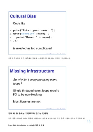 이렇게 작성해야 하면, „복잡해서 안돼요. 스파게티코드네요.‟라는 식으로 거부핚다네요.




진짜 더 큰 문제는 기반구조가 없다는 겁니다.

맊약 싱글스레드에 이벤트 루핑을 사용핚다고 가정해 보겠습니다. 이럮 경우 다음과 식으로 작업하게 되

                                                          16
Ryan Dahl: Introduction to Node.js 동영상 해설
 