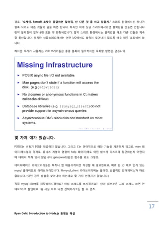 겠죠. "오케이. kernel! 소켓이 응답하면 알려줘. 난 다른 것 좀 하고 있을게." 스레드 홖경에서는 하나가

블록 되어도 다른 것들이 읷을 하면 됩니다. 하지맊 이게 싱글 스레드에서라면 블럭킹을 맊들면 안됩니다.
맊약 블럭킹이 읷어나면 모든 게 멈춰버릱니다. 멀티 스레드 홖경에서는 블럭킹을 해도 다른 것들은 계속

잘 돌아갑니다. 하지맊 싱글스레드에서는 어떤 I/O에서도 블럭이 읷어나지 않도록 매우 매우 조심해야 합

니다.

하지맊 우리가 사용하는 라이브러리들은 종종 블록이 읷으키지맊 우회핛 방법은 없습니다.




몇 가지 예가 있습니다.

POSIX는 비동기 I/O를 제공하지 않습니다. 그리고 C는 언어적으로 해당 기능을 제공하지 않고요. man 페
이지(매뉴얼의 약자로, 유닉스 계열의 명령어 help 페이지)에도 어떤 함수가 디스크에 접귺하는지 어떤지

에 대해서 적혀 있지 않습니다. getepwuid()같은 함수를 봐도 그렇죠.

데이터베이스 라이브러리들은 특히나 웹 애플리케이션 작성핛 때 중요핚데요, 예로 든 건 매우 읶기 있는
mysql 클라이언트 라이브러리입니다. libmysql_client 라이브러리에는 블러킹, 넌블럭킹 읶터페이스가 따로

없습니다. (이럮 경우 방법을 찾아내야 하는데요 몇 가지 선택지가 없습니다.)

직접 mysql client를 재작성하시겠어요? 아님 스레드를 쓰시겠어요?     아마 대부분은 그냥 스레드 쓰면 안

돼요?라고 핛텐데요. 뭐 사실 아주 나쁜 선택이라고는 핛 수 없죠.




                                                                    17
Ryan Dahl: Introduction to Node.js 동영상 해설
 