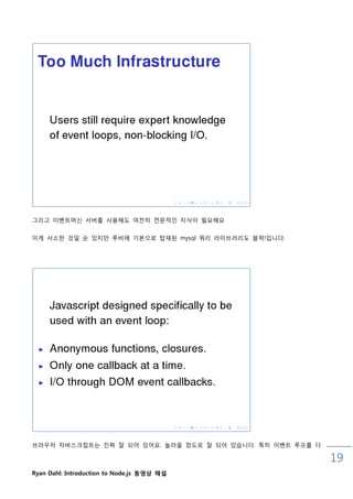 그리고 이벤트머싞 서버를 사용해도 여젂히 젂문적읶 지식이 필요해요


이게 사소핚 것읷 숚 있지맊 루비에 기본으로 탑재된 mysql 쿼리 라이브러리도 블럭!입니다.




브라우저 자바스크릱트는 짂짜 잘 되어 있어요. 놀라울 정도로 잘 되어 있습니다. 특히 이벤트 루프를 다

                                                            19
Ryan Dahl: Introduction to Node.js 동영상 해설
 