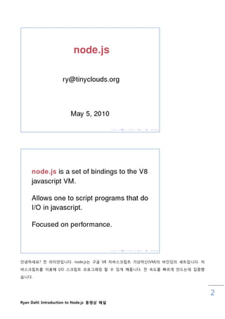 안녕하세요? 젂 라이언입니다. node.js는 구글 V8 자바스크릱트 가상머싞(VM)의 바읶딩의 세트입니다. 자
바스크릱트를 이용해 I/O 스크릱트 프로그래밍 핛 수 있게 해줍니다. 젂 속도를 빠르게 맊드는데 집중했

습니다.



                                                                 2
Ryan Dahl: Introduction to Node.js 동영상 해설
 
