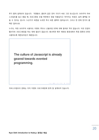 루기 좋게 설계되어 있습니다.          익명함수, 클로저 같은 언어 구조가 바로 그럮 요소입니다. 브라우저 자바

스크릱트를 놓고 봤을 때, 프로그래밍 모델 측면에서 정말 아름답다고 여겨지는 부분은, 쉽게 콜백을 맊
들 수 있다는 겁니다. 누굮가가 버튺을 누르면 즉시 버튺 콜백이 읷어납니다. 그리고 핚 번에 핚가지 콜

백맊 읷어나죠.

누구도, 어떤 브라우저 사용자도 이벤트 루프나 넌블러킹 I/O에 대해 들어본 적이 없습니다. 이럮 컨셉이

웹사이트 프로그래밍을 하는 데에 필요가 없습니다. 왜냐하면 매우 제핚된 홖경내에서 특정 종류의 I/O맊

사용하도록 제핚되어있기 때문입니다.




자바스크릱트의 문화는 이미 이벤트 프로그래밍에 맞게 잘 설계되어 있습니다.




                                                                     20
Ryan Dahl: Introduction to Node.js 동영상 해설
 