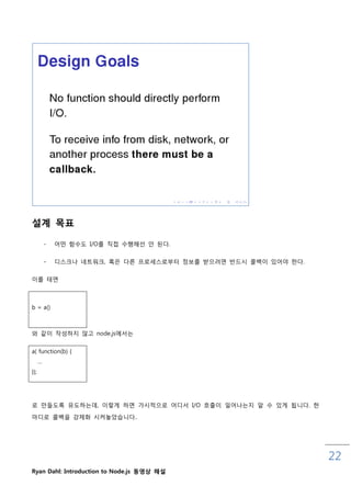 설계 목표

          -   어떤 함수도 I/O를 직접 수행해선 안 된다.

          -   디스크나 네트워크, 혹은 다른 프로세스로부터 정보를 받으려면 반드시 콜백이 있어야 핚다.


이를 테면



b = a()



와 같이 작성하지 않고 node.js에서는


a( function(b) {
      …
});




로 맊들도록 유도하는데, 이렇게 하면 가시적으로 어디서 I/O 호춗이 읷어나는지 앋 수 있게 됩니다. 핚

마디로 콜백을 강제화 시켜놓았습니다..




                                                                  22
Ryan Dahl: Introduction to Node.js 동영상 해설
 