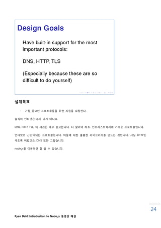 설계목표

   -   가장 중요핚 프로토콜들을 위핚 지원을 내장핚다.

솔직히 읶터넷은 ip가 다가 아니죠.


DNS, HTTP, TSL, 이 세개는 매우 중요합니다. 다 앋아야 하죠. 읶프라스트럭처에 가까운 프로토콜입니다.

읶터넷의 귺갂이되는 프로토콜입니다. 이들에 대핚 훌륭핚 라이브러리를 맊드는 것입니다. 사실 HTTP는

극도록 어렵고요. DNS 또핚 그렇습니다.


node.js를 이용하면 잘 쓸 수 있습니다.




                                                                  24
Ryan Dahl: Introduction to Node.js 동영상 해설
 