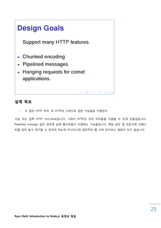 설계 목표

   -   수 맋은 HTTP 피처, 즉 HTTP의 스펙으로 정핚 기능들을 지원핚다.

사실 저는 살짝 HTTP 너드(nerd)입니다. 그래서 HTTP의 코어 피처들을 지원핛 수 있게 맊들었습니다.
Pipelined message 같은 경우엔 실제 웹서버들이 지원하는 기능들입니다. 채팅 같은 걸 맊든다면 리퀘스

트를 잡아 놓고 대기핛 수 있어야 하는데 아시다시피 읷반적읶 웹 서버 맊으로는 엉망이 되기 쉽습니다.




                                                                  25
Ryan Dahl: Introduction to Node.js 동영상 해설
 