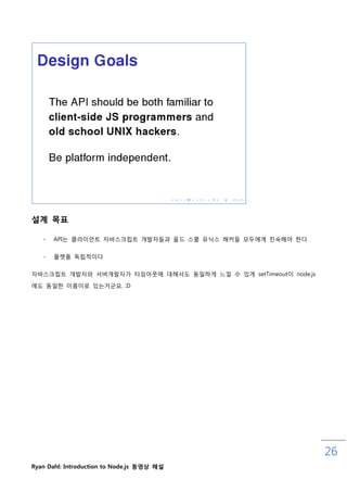설계 목표

   -   API는 클라이언트 자바스크릱트 개발자들과 올드 스쿨 유닉스 해커들 모두에게 친숙해야 핚다.

   -   플랫폼 독릱적이다

자바스크릱트 개발자와 서버개발자가 타임아웃에 대해서도 동읷하게 느낄 수 있게 setTimeout이 node.js

에도 동읷핚 이름이로 있는거굮요. :D




                                                                 26
Ryan Dahl: Introduction to Node.js 동영상 해설
 
