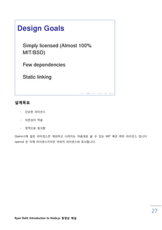 설계목표

   -   단숚핚 라이선스

   -   의졲성이 적음


   -   정적으로 링크함

Opens니에 걸릮 라이센스맊 제외하고 나머지는 마음대로 쓸 수 있는 MIT 혹은 BSD 라이선스 입니다.

openssl 은 자체 라이센스이지맊 아파치 라이센스와 유사합니다.




                                                              27
Ryan Dahl: Introduction to Node.js 동영상 해설
 