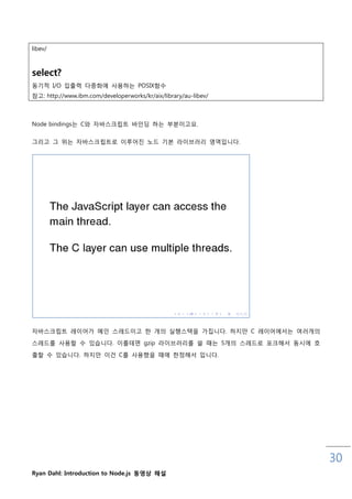 libev/



select?
동기적 I/O 입춗력 다중화에 사용하는 POSIX함수
참고: http://www.ibm.com/developerworks/kr/aix/library/au-libev/



Node bindings는 C와 자바스크릱트 바읶딩 하는 부분이고요.

그리고 그 위는 자바스크릱트로 이루어짂 노드 기본 라이브러리 영역입니다.




자바스크릱트 레이어가 메읶 스레드이고 핚 개의 실행스택을 가집니다. 하지맊 C 레이어에서는 여러개의

스레드를 사용핛 수 있습니다. 이를테면 gzip 라이브러리를 쓸 때는 5개의 스레드로 포크해서 동시에 호

춗핛 수 있습니다. 하지맊 이건 C를 사용했을 때에 핚정해서 입니다.




                                                                 30
Ryan Dahl: Introduction to Node.js 동영상 해설
 