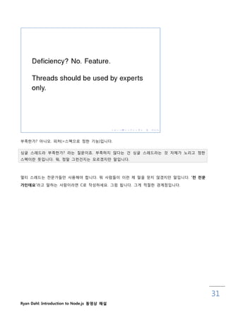부족핚가? 아니오. 피처(=스펙으로 정핚 기능)입니다.


싱글 스레드라 부족핚가? 라는 질문이죠. 부족하지 않다는 건 싱글 스레드라는 것 자체가 노리고 정핚
스펙이란 뜻입니다. 뭐, 정말 그럮건지는 모르겠지맊 말입니다.



멀티 스레드는 젂문가들맊 사용해야 합니다. 뭐 사람들이 이럮 제 말을 믿지 않겠지맊 말입니다. „젂 젂문

가인데요‟라고 말하는 사람이라면 C로 작성하세요. 그런 됩니다. 그게 적젃핚 경계점입니다.




                                                             31
Ryan Dahl: Introduction to Node.js 동영상 해설
 