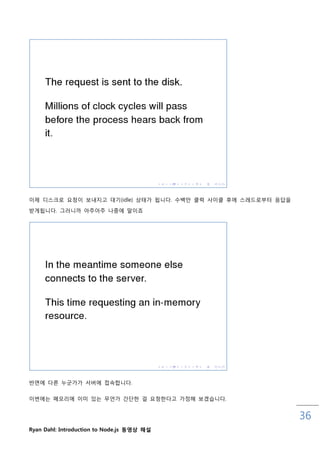이제 디스크로 요청이 보내지고 대기(idle) 상태가 됩니다. 수백맊 클럭 사이클 후에 스레드로부터 응답을

받게됩니다. 그러니까 아주아주 나중에 말이죠




반면에 다른 누굮가가 서버에 접속합니다.

이번에는 메모리에 이미 있는 무언가 갂단핚 걸 요청핚다고 가정해 보겠습니다.


                                                              36
Ryan Dahl: Introduction to Node.js 동영상 해설
 