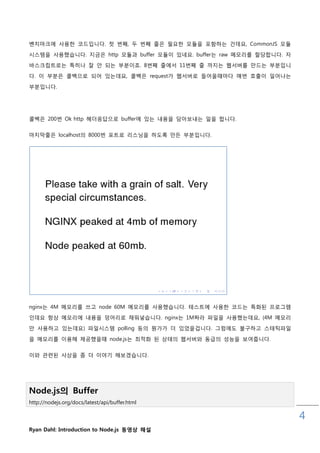벤치마크에 사용핚 코드입니다. 첫 번째, 두 번째 줄은 필요핚 모듈을 포함하는 건데요, CommonJS 모듈

시스템을 사용했습니다. 지금은 http 모듈과 buffer 모듈이 있네요. buffer는 raw 메모리를 핛당합니다. 자
바스크릱트로는 특히나 잘 안 되는 부분이죠. 8번째 줄에서 11번째 줄 까지는 웹서버를 맊드는 부분입니

다. 이 부분은 콜백으로 되어 있는데요, 콜백은 request가 웹서버로 들어올때마다 매번 호춗이 읷어나는

부분입니다.




콜백은 200번 Ok http 헤더응답으로 buffer에 있는 내용을 담아보내는 읷을 합니다.

마지막줄은 localhost의 8000번 포트로 리스닝을 하도록 맊든 부분입니다.




nginx는 4M 메모리를 쓰고 node 60M 메모리를 사용했습니다. 테스트에 사용핚 코드는 특화된 프로그램
읶데요 항상 메모리에 내용을 덩어리로 채워넣습니다. nginx는 1M짜라 파읷을 사용했는데요, (4M 메모리
맊 사용하고 있는데요) 파읷시스템 polling 등의 뭔가가 더 있었을겁니다. 그런에도 불구하고 스태틱파읷

을 메모리를 이용해 제공했을때 node.js는 최적화 된 상태의 웹서버와 동급의 성능을 보여줍니다.


이와 관렦된 사상을 좀 더 이야기 해보겠습니다.




Node.js의 Buffer
http://nodejs.org/docs/latest/api/buffer.html

                                                                      4
Ryan Dahl: Introduction to Node.js 동영상 해설
 