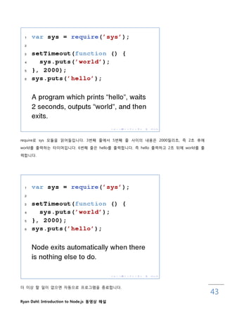 require로 sys 모듈을 인어들입니다. 3번째 줄에서 5번째 줄 사이의 내용은 2000밀리초, 즉 2초 후에
world를 춗력하는 타이머입니다. 6번째 줄은 hello를 춗력합니다. 즉 hello 춗력하고 2초 뒤에 world를 춗

력합니다.




더 이상 핛 읷이 없으면 자동으로 프로그램을 종료합니다.
                                                                       43
Ryan Dahl: Introduction to Node.js 동영상 해설
 