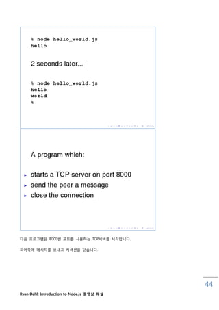 다음 프로그램은 8000번 포트를 사용하는 TCP서버를 시작합니다.


피어측에 메시지를 보내고 커넥션을 닫습니다.




                                            44
Ryan Dahl: Introduction to Node.js 동영상 해설
 