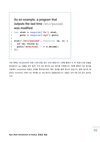 이번 예제는 etc/passwd의 최종 수정시갂을 찾는 프로그램입니다. 1번째 줄에서 fs, 즉 파읷시스템 모듈을
인어들이고 sys 모듈을 인어 들여, 각각 stat 함수와 puts 함수를 지정합니다. 4번째 줄에서 stat 함수를

이용해서 /etc/passwd 파읷의 상태를 확읶하는데요, 해당 결과를 콜백 함수로 넘깁니다. 콜백 함수에 해

당하는 function(e, s)에서 e는 에러를 s는 stat 함수의 실행결과입니다. 보통은 읶자 e에 null 값이 들어갑
니다.




                                                                         46
Ryan Dahl: Introduction to Node.js 동영상 해설
 