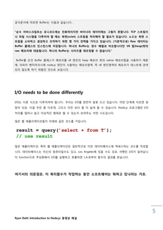 공식문서에 따르면 Buffer는 다음과 같습니다..


“순수 자바스크립트는 유니코드에는 친화적이지만 바이너리 데이터에는 그렇지 못합니다. TCP 스트림이
나 파일 시스템을 다루어야 핛 때는 옥텟(octet) 스트림을 처리해야 핛 필요가 있습니다. 노드는 옥텟 스
트림을 소비하고 생성하고 조작하기 위핚 몇 가지 젂략을 가지고 있습니다. (기본적으로) Raw 데이터는
Buffer 클래스의 인스턴스에 저장됩니다. 하나의 Buffer는 정수 배열과 비슷합니다만 V8 힙(heap)밖의
raw 메모리에 대응됩니다. 하나의 Buffer는 사이즈를 재조정핛 수 없습니다.”


Buffer를 쓴건 Buffer 클래스가 메모리를 v8 엔짂의 heap 메모리 밖의 native 메모리힙을 사용하기 때문
에, 아파치 벤치마크시에 node.js 엔짂이 사용하는 메모리영역, 즉 v8 엔짂영역의 메모리가 테스트에 관여
되지 않도록 하기 위함읶 것으로 보입니다.




I/O needs to be done differently

I/O는 다른 식으로 다루어져야 합니다.. 우리는 I/O를 완젂히 잘못 쓰고 있습니다. 어떤 단계에 이르면 엉
망이 되죠. 이걸 우릮 좀 다르게, 그리고 이젂 보다 좀 더 쉽게 핛 수 있습니다. Node.js 프로그램은 I/O

처리를 얼마나 쉽고 이상적읶 형태로 핛 수 있는지 보여주는 어떤 시도입니다.

맋은 웹 애플리케이션들이 아래와 같은 코드를 가집니다.




맋은 애플리케이션, 특히 웹 애플리케이션은 읷반적으로 이럮 데이터베이스에 엑세스하는 코드를 작성합

니다. 데이터베이스는 자싞의 컴퓨터읷수도 있고, Los Angeles에 있을 수도 있죠. 어쨌든 I/O가 읷어납니

다. function으로 추상화해서 I/O를 실행하고 호춗하면 L.A.로부터 함수의 결과를 받습니다.




여기서의 의문점은, 이 쿼리함수가 작업하는 동안 소프트웨어는 뭐하고 있냐라는 거죠.




                                                                      5
Ryan Dahl: Introduction to Node.js 동영상 해설
 