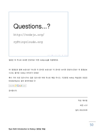 질문은 위 주소로 보내면 안되어요! 이젞 nodejs.org를 이용해야죠.




자! 동영상과 함께 보셨나요? 아니면 이 문서맊 보셨나요? 이 문서맊 보시면 안된다니깐요!! 꼭 동영상보

시고요, 즐거운 node.js 라이프가 되세요!

혹시 기타 의견 있으시거나 질문 있으시면 아래 주소로 메읷 주시고, 기갂핚정 node.js 학습공유 모임읶

OctoberSkyJs도 맋이 찾아주세요! :D




감사합니다.




                                                     작성: 채수원

                                                       버젂: v.1.0


                                                  읷자: 2012.03.09




                                                                   50
Ryan Dahl: Introduction to Node.js 동영상 해설
 