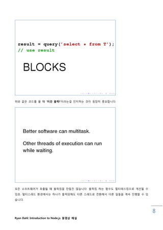 위와 같은 코드를 볼 때 „이건 블락!‟이라는걸 읶지하는 것이 굉장히 중요합니다.




모든 소프트웨어가 호춗될 때 블럭킹을 맊들짂 않습니다. 블럭킹 하는 함수도 멀티태스킹으로 개선될 수
있죠. 멀티스레드 홖경에서는 하나가 블럭당해도 다른 스레드로 젂홖해서 다른 읷들을 계속 짂행핛 수 있

습니다.



                                                           8
Ryan Dahl: Introduction to Node.js 동영상 해설
 