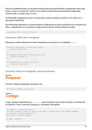 De forma predeterminada, la mangosta siempre llama secuencialmente al asegurador para cada
índice y emite un evento de "índice" en el modelo cuando todas las llamadas al asegurador
tuvieron éxito o cuando hubo un error.
En MongoDB, asegúrese de que el índice esté en desuso desde la versión 3.0.0, ahora es un
alias para createIndex.
Se recomienda desactivar el comportamiento configurando la opción autoIndex de su esquema en
falso, o globalmente en la conexión configurando la opción config.autoIndex en falso.
usersSchema.set('autoIndex', false);
Funciones útiles de la mangosta
Mongoose contiene algunas funciones integradas que se basan en el estándar find() .
doc.find({'some.value':5},function(err,docs){
//returns array docs
});
doc.findOne({'some.value':5},function(err,doc){
//returns document doc
});
doc.findById(obj._id,function(err,doc){
//returns document doc
});
encontrar datos en mongodb usando promesas
Preparar
Primero, instale los paquetes necesarios con:
npm install express cors mongoose
Código
Luego, agregue dependencias a server.js , cree el esquema de la base de datos y el nombre de
la colección, cree un servidor Express.js y conéctese a MongoDB:
var express = require('express');
var cors = require('cors'); // We will use CORS to enable cross origin domain requests.
var mongoose = require('mongoose');
var Schema = mongoose.Schema;
var app = express();
https://riptutorial.com/es/home 74
 