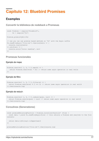 Capítulo 12: Bluebird Promises
Examples
Convertir la biblioteca de nodeback a Promesas
const Promise = require('bluebird'),
fs = require('fs')
Promise.promisifyAll(fs)
// now you can use promise based methods on 'fs' with the Async suffix
fs.readFileAsync('file.txt').then(contents => {
console.log(contents)
}).catch(err => {
console.error('error reading', err)
})
Promesas funcionales
Ejemplo de mapa:
Promise.resolve([ 1, 2, 3 ]).map(el => {
return Promise.resolve(el * el) // return some async operation in real world
})
Ejemplo de filtro:
Promise.resolve([ 1, 2, 3 ]).filter(el => {
return Promise.resolve(el % 2 === 0) // return some async operation in real world
}).then(console.log)
Ejemplo de reducir:
Promise.resolve([ 1, 2, 3 ]).reduce((prev, curr) => {
return Promise.resolve(prev + curr) // return some async operation in real world
}).then(console.log)
Coroutines (Generadores)
const promiseReturningFunction = Promise.coroutine(function* (file) {
const data = yield fs.readFileAsync(file) // this returns a Promise and resolves to the file
contents
return data.toString().toUpperCase()
})
promiseReturningFunction('file.txt').then(console.log)
https://riptutorial.com/es/home 77
 