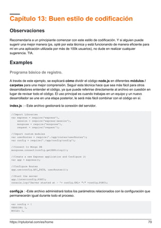 Capítulo 13: Buen estilo de codificación
Observaciones
Recomendaría a un principiante comenzar con este estilo de codificación. Y si alguien puede
sugerir una mejor manera (ps, opté por esta técnica y está funcionando de manera eficiente para
mí en una aplicación utilizada por más de 100k usuarios), no dude en realizar cualquier
sugerencia. TIA.
Examples
Programa básico de registro.
A través de este ejemplo, se explicará cómo dividir el código node.js en diferentes módulos /
carpetas para una mejor comprensión. Seguir esta técnica hace que sea más fácil para otros
desarrolladores entender el código, ya que puede referirse directamente al archivo en cuestión en
lugar de revisar todo el código. El uso principal es cuando trabajas en un equipo y un nuevo
desarrollador se une en una etapa posterior, le será más fácil combinar con el código en sí.
index.js : - Este archivo gestionará la conexión del servidor.
//Import Libraries
var express = require('express'),
session = require('express-session'),
mongoose = require('mongoose'),
request = require('request');
//Import custom modules
var userRoutes = require('./app/routes/userRoutes');
var config = require('./app/config/config');
//Connect to Mongo DB
mongoose.connect(config.getDBString());
//Create a new Express application and Configure it
var app = express();
//Configure Routes
app.use(config.API_PATH, userRoutes());
//Start the server
app.listen(config.PORT);
console.log('Server started at - '+ config.URL+ ":" +config.PORT);
config.js : -Este archivo administrará todos los parámetros relacionados con la configuración que
permanecerán igual durante todo el proceso.
var config = {
VERSION: 1,
BUILD: 1,
https://riptutorial.com/es/home 79
 