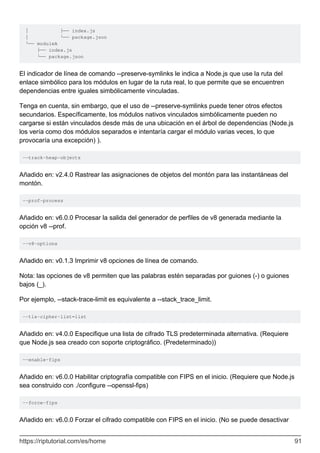 │ ├── index.js
│ └── package.json
└── moduleA
├── index.js
└── package.json
El indicador de línea de comando --preserve-symlinks le indica a Node.js que use la ruta del
enlace simbólico para los módulos en lugar de la ruta real, lo que permite que se encuentren
dependencias entre iguales simbólicamente vinculadas.
Tenga en cuenta, sin embargo, que el uso de --preserve-symlinks puede tener otros efectos
secundarios. Específicamente, los módulos nativos vinculados simbólicamente pueden no
cargarse si están vinculados desde más de una ubicación en el árbol de dependencias (Node.js
los vería como dos módulos separados e intentaría cargar el módulo varias veces, lo que
provocaría una excepción) ).
--track-heap-objects
Añadido en: v2.4.0 Rastrear las asignaciones de objetos del montón para las instantáneas del
montón.
--prof-process
Añadido en: v6.0.0 Procesar la salida del generador de perfiles de v8 generada mediante la
opción v8 --prof.
--v8-options
Añadido en: v0.1.3 Imprimir v8 opciones de línea de comando.
Nota: las opciones de v8 permiten que las palabras estén separadas por guiones (-) o guiones
bajos (_).
Por ejemplo, --stack-trace-limit es equivalente a --stack_trace_limit.
--tls-cipher-list=list
Añadido en: v4.0.0 Especifique una lista de cifrado TLS predeterminada alternativa. (Requiere
que Node.js sea creado con soporte criptográfico. (Predeterminado))
--enable-fips
Añadido en: v6.0.0 Habilitar criptografía compatible con FIPS en el inicio. (Requiere que Node.js
sea construido con ./configure --openssl-fips)
--force-fips
Añadido en: v6.0.0 Forzar el cifrado compatible con FIPS en el inicio. (No se puede desactivar
https://riptutorial.com/es/home 91
 