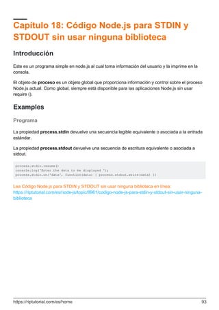 Capítulo 18: Código Node.js para STDIN y
STDOUT sin usar ninguna biblioteca
Introducción
Este es un programa simple en node.js al cual toma información del usuario y la imprime en la
consola.
El objeto de proceso es un objeto global que proporciona información y control sobre el proceso
Node.js actual. Como global, siempre está disponible para las aplicaciones Node.js sin usar
require ().
Examples
Programa
La propiedad process.stdin devuelve una secuencia legible equivalente o asociada a la entrada
estándar.
La propiedad process.stdout devuelve una secuencia de escritura equivalente o asociada a
stdout.
process.stdin.resume()
console.log('Enter the data to be displayed ');
process.stdin.on('data', function(data) { process.stdout.write(data) })
Lea Código Node.js para STDIN y STDOUT sin usar ninguna biblioteca en línea:
https://riptutorial.com/es/node-js/topic/8961/codigo-node-js-para-stdin-y-stdout-sin-usar-ninguna-
biblioteca
https://riptutorial.com/es/home 93
 