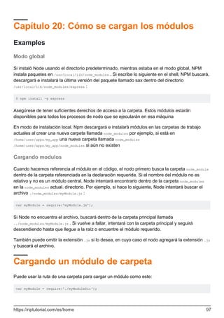 Capítulo 20: Cómo se cargan los módulos
Examples
Modo global
Si instaló Node usando el directorio predeterminado, mientras estaba en el modo global, NPM
instala paquetes en /usr/local/lib/node_modules . Si escribe lo siguiente en el shell, NPM buscará,
descargará e instalará la última versión del paquete llamado sax dentro del directorio
/usr/local/lib/node_modules/express :
$ npm install -g express
Asegúrese de tener suficientes derechos de acceso a la carpeta. Estos módulos estarán
disponibles para todos los procesos de nodo que se ejecutarán en esa máquina
En modo de instalación local. Npm descargará e instalará módulos en las carpetas de trabajo
actuales al crear una nueva carpeta llamada node_modules por ejemplo, si está en
/home/user/apps/my_app una nueva carpeta llamada node_modules
/home/user/apps/my_app/node_modules si aún no existen
Cargando modulos
Cuando hacemos referencia al módulo en el código, el nodo primero busca la carpeta node_module
dentro de la carpeta referenciada en la declaración requerida. Si el nombre del módulo no es
relativo y no es un módulo central, Node intentará encontrarlo dentro de la carpeta node_modules
en la node_modules actual. directorio. Por ejemplo, si hace lo siguiente, Node intentará buscar el
archivo ./node_modules/myModule.js :
var myModule = require('myModule.js');
Si Node no encuentra el archivo, buscará dentro de la carpeta principal llamada
../node_modules/myModule.js . Si vuelve a fallar, intentará con la carpeta principal y seguirá
descendiendo hasta que llegue a la raíz o encuentre el módulo requerido.
También puede omitir la extensión .js si lo desea, en cuyo caso el nodo agregará la extensión .js
y buscará el archivo.
Cargando un módulo de carpeta
Puede usar la ruta de una carpeta para cargar un módulo como este:
var myModule = require('./myModuleDir');
https://riptutorial.com/es/home 97
 