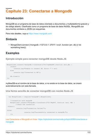 Capítulo 23: Conectarse a Mongodb
Introducción
MongoDB es un programa de base de datos orientado a documentos y multiplataforma gratuito y
de código abierto. Clasificado como un programa de base de datos NoSQL, MongoDB usa
documentos similares a JSON con esquemas.
Para más detalles, vaya a https://www.mongodb.com/
Sintaxis
MongoClient.connect ('mongodb: //127.0.0.1: 27017 / crud', function (err, db) {// do
womething here});
•
Examples
Ejemplo simple para conectar mongoDB desde Node.JS
MongoClient.connect('mongodb://localhost:27017/myNewDB',function (err,db) {
if(err)
console.log("Unable to connect DB. Error: " + err)
else
console.log('Connected to DB');
db.close();
});
myNewDB es el nombre de la base de datos, si no existe en la base de datos, se creará
automáticamente con esta llamada.
Una forma sencilla de conectar mongoDB con núcleo Node.JS
var MongoClient = require('mongodb').MongoClient;
//connection with mongoDB
MongoClient.connect("mongodb://localhost:27017/MyDb", function (err, db) {
//check the connection
if(err){
console.log("connection failed.");
}else{
console.log("successfully connected to mongoDB.");
});
Lea Conectarse a Mongodb en línea: https://riptutorial.com/es/node-js/topic/6280/conectarse-a-
mongodb
https://riptutorial.com/es/home 102
 