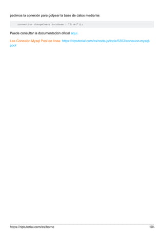 pedimos la conexión para golpear la base de datos mediante:
connection.changeUser({database : "firm1"});
Puede consultar la documentación oficial aquí.
Lea Conexión Mysql Pool en línea: https://riptutorial.com/es/node-js/topic/6353/conexion-mysql-
pool
https://riptutorial.com/es/home 104
 