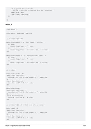 if (typeof b !== 'number')
return reject(new Error('"b" must be a number'));
resolve(a + b);
}).asCallback(callback);
},
};
index.js
'use strict';
const math = require('./math');
// classic callbacks
math.callbackSum(1, 3, function(err, result) {
if (err)
console.log('Test 1: ' + err);
else
console.log('Test 1: the answer is ' + result);
});
math.callbackSum(1, 'd', function(err, result) {
if (err)
console.log('Test 2: ' + err);
else
console.log('Test 2: the answer is ' + result);
});
// promises
math.promiseSum(2, 5)
.then(function(result) {
console.log('Test 3: the answer is ' + result);
})
.catch(function(err) {
console.log('Test 3: ' + err);
});
math.promiseSum(1)
.then(function(result) {
console.log('Test 4: the answer is ' + result);
})
.catch(function(err) {
console.log('Test 4: ' + err);
});
// promise/callback method used like a promise
math.sum(8, 2)
.then(function(result) {
console.log('Test 5: the answer is ' + result);
})
.catch(function(err) {
console.log('Test 5: ' + err);
});
https://riptutorial.com/es/home 107
 