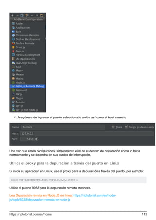 Asegúrese de ingresar el puerto seleccionado arriba así como el host correcto
4.
Una vez que estén configurados, simplemente ejecute el destino de depuración como lo haría
normalmente y se detendrá en sus puntos de interrupción.
Utilice el proxy para la depuración a través del puerto en Linux
Si inicia su aplicación en Linux, use el proxy para la depuración a través del puerto, por ejemplo:
socat TCP-LISTEN:9958,fork TCP:127.0.0.1:5858 &
Utilice el puerto 9958 para la depuración remota entonces.
Lea Depuración remota en Node.JS en línea: https://riptutorial.com/es/node-
js/topic/6335/depuracion-remota-en-node-js
https://riptutorial.com/es/home 113
 