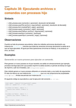 Capítulo 38: Ejecutando archivos o
comandos con procesos hijo
Sintaxis
child_process.exec (comando [, opciones] [, devolución de llamada])
•
child_process.execFile (archivo [, argumentos] [, opciones] [, devolución de llamada])
•
child_process.fork (modulePath [, args] [, opciones])
•
child_process.spawn (comando [, args] [, opciones])
•
child_process.execFileSync (archivo [, argumentos] [, opciones])
•
child_process.execSync (comando [, opciones])
•
child_process.spawnSync (comando [, args] [, opciones])
•
Observaciones
Cuando se trata de procesos secundarios, todos los métodos asíncronos devolverán una
instancia de ChildProcess , mientras que todas las versiones síncronas devolverán la salida de lo
que se haya ejecutado. Al igual que otras operaciones síncronas en Node.js, si se produce un
error, se tirará.
Examples
Generando un nuevo proceso para ejecutar un comando.
Para generar un nuevo proceso en el que necesite una salida sin almacenamiento (por ejemplo,
procesos de larga ejecución que puedan imprimir la salida durante un período de tiempo en lugar
de imprimir y salir de inmediato), use child_process.spawn() .
Este método genera un nuevo proceso utilizando un comando dado y una matriz de argumentos.
El valor de retorno es una instancia de ChildProcess , que a su vez proporciona las propiedades
stdout y stderr . Ambas secuencias son instancias de stream.Readable .
El siguiente código es equivalente a usar la ejecución del comando ls -lh /usr .
const spawn = require('child_process').spawn;
const ls = spawn('ls', ['-lh', '/usr']);
ls.stdout.on('data', (data) => {
console.log(`stdout: ${data}`);
});
ls.stderr.on('data', (data) => {
console.log(`stderr: ${data}`);
});
ls.on('close', (code) => {
https://riptutorial.com/es/home 138
 