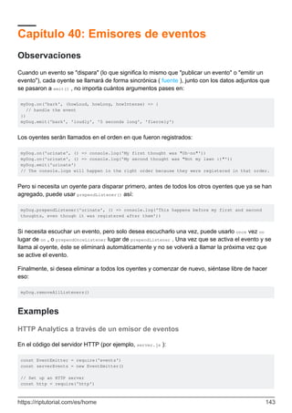 Capítulo 40: Emisores de eventos
Observaciones
Cuando un evento se "dispara" (lo que significa lo mismo que "publicar un evento" o "emitir un
evento"), cada oyente se llamará de forma sincrónica ( fuente ), junto con los datos adjuntos que
se pasaron a emit() , no importa cuántos argumentos pases en:
myDog.on('bark', (howLoud, howLong, howIntense) => {
// handle the event
})
myDog.emit('bark', 'loudly', '5 seconds long', 'fiercely')
Los oyentes serán llamados en el orden en que fueron registrados:
myDog.on('urinate', () => console.log('My first thought was "Oh-no"'))
myDog.on('urinate', () => console.log('My second thought was "Not my lawn :)"'))
myDog.emit('urinate')
// The console.logs will happen in the right order because they were registered in that order.
Pero si necesita un oyente para disparar primero, antes de todos los otros oyentes que ya se han
agregado, puede usar prependListener() así:
myDog.prependListener('urinate', () => console.log('This happens before my first and second
thoughts, even though it was registered after them'))
Si necesita escuchar un evento, pero solo desea escucharlo una vez, puede usarlo once vez on
lugar de on , o prependOnceListener lugar de prependListener . Una vez que se activa el evento y se
llama al oyente, éste se eliminará automáticamente y no se volverá a llamar la próxima vez que
se active el evento.
Finalmente, si desea eliminar a todos los oyentes y comenzar de nuevo, siéntase libre de hacer
eso:
myDog.removeAllListeners()
Examples
HTTP Analytics a través de un emisor de eventos
En el código del servidor HTTP (por ejemplo, server.js ):
const EventEmitter = require('events')
const serverEvents = new EventEmitter()
// Set up an HTTP server
const http = require('http')
https://riptutorial.com/es/home 143
 