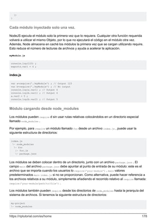})
}
Cada módulo inyectado solo una vez.
NodeJS ejecuta el módulo solo la primera vez que lo requiera. Cualquier otra función requerida
volverá a utilizar el mismo Objeto, por lo que no ejecutará el código en el módulo otra vez.
Además, Node almacena en caché los módulos la primera vez que se cargan utilizando require.
Esto reduce el número de lecturas de archivos y ayuda a acelerar la aplicación.
myModule.js
console.log(123) ;
exports.var1 = 4 ;
index.js
var a=require('./myModule') ; // Output 123
var b=require('./myModule') ; // No output
console.log(a.var1) ; // Output 4
console.log(b.var1) ; // Output 4
a.var2 = 5 ;
console.log(b.var2) ; // Output 5
Módulo cargando desde node_modules
Los módulos pueden require d sin usar rutas relativas colocándolos en un directorio especial
llamado node_modules .
Por ejemplo, para require un módulo llamado foo desde un archivo index.js , puede usar la
siguiente estructura de directorios:
index.js
- node_modules
- foo
|- foo.js
- package.json
Los módulos se deben colocar dentro de un directorio, junto con un archivo package.json . El
campo main del archivo package.json debe apuntar al punto de entrada de su módulo: este es el
archivo que se importa cuando los usuarios lo require('your-module') . main valores
predeterminados main index.js si no se proporcionan. Como alternativa, puede hacer referencia a
los archivos relativos a su módulo, simplemente añadiendo el recorrido relativo al require llamada:
require('your-module/path/to/file') .
Los módulos también pueden require desde los directorios de node_modules hasta la jerarquía del
sistema de archivos. Si tenemos la siguiente estructura de directorios:
my-project
- node_modules
https://riptutorial.com/es/home 178
 