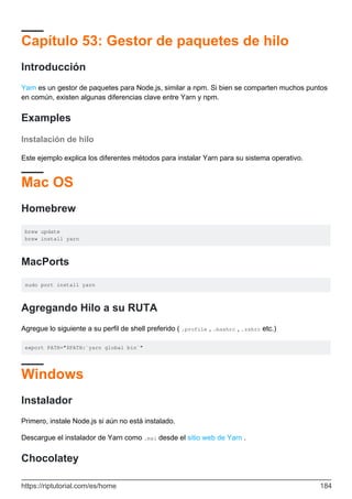Capítulo 53: Gestor de paquetes de hilo
Introducción
Yarn es un gestor de paquetes para Node.js, similar a npm. Si bien se comparten muchos puntos
en común, existen algunas diferencias clave entre Yarn y npm.
Examples
Instalación de hilo
Este ejemplo explica los diferentes métodos para instalar Yarn para su sistema operativo.
Mac OS
Homebrew
brew update
brew install yarn
MacPorts
sudo port install yarn
Agregando Hilo a su RUTA
Agregue lo siguiente a su perfil de shell preferido ( .profile , .bashrc , .zshrc etc.)
export PATH="$PATH:`yarn global bin`"
Windows
Instalador
Primero, instale Node.js si aún no está instalado.
Descargue el instalador de Yarn como .msi desde el sitio web de Yarn .
Chocolatey
https://riptutorial.com/es/home 184
 