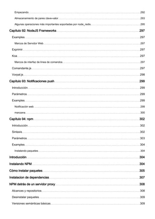 Empezando 292
Almacenamiento de pares clave-valor 293
Algunas operaciones más importantes soportadas por node_redis. 295
Capítulo 92: NodeJS Frameworks 297
Examples 297
Marcos de Servidor Web 297
Exprimir 297
Koa 297
Marcos de interfaz de línea de comandos 297
Comandante.js 297
Vorpal.js 298
Capítulo 93: Notificaciones push 299
Introducción 299
Parámetros 299
Examples 299
Notificación web 299
manzana 300
Capítulo 94: npm 302
Introducción 302
Sintaxis 302
Parámetros 303
Examples 304
Instalando paquetes 304
Introducción 304
Instalando NPM 304
Cómo instalar paquetes 305
Instalacion de dependencias 307
NPM detrás de un servidor proxy 308
Alcances y repositorios 308
Desinstalar paquetes 309
Versiones semánticas básicas 309
 