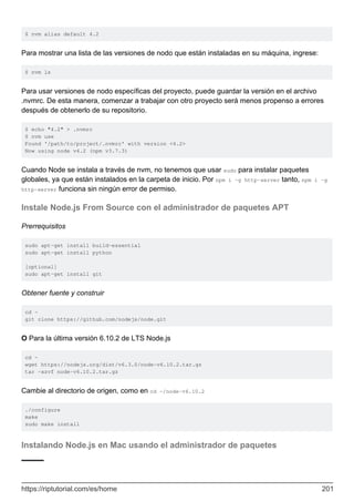$ nvm alias default 4.2
Para mostrar una lista de las versiones de nodo que están instaladas en su máquina, ingrese:
$ nvm ls
Para usar versiones de nodo específicas del proyecto, puede guardar la versión en el archivo
.nvmrc. De esta manera, comenzar a trabajar con otro proyecto será menos propenso a errores
después de obtenerlo de su repositorio.
$ echo "4.2" > .nvmrc
$ nvm use
Found '/path/to/project/.nvmrc' with version <4.2>
Now using node v4.2 (npm v3.7.3)
Cuando Node se instala a través de nvm, no tenemos que usar sudo para instalar paquetes
globales, ya que están instalados en la carpeta de inicio. Por npm i -g http-server tanto, npm i -g
http-server funciona sin ningún error de permiso.
Instale Node.js From Source con el administrador de paquetes APT
Prerrequisitos
sudo apt-get install build-essential
sudo apt-get install python
[optional]
sudo apt-get install git
Obtener fuente y construir
cd ~
git clone https://github.com/nodejs/node.git
O Para la última versión 6.10.2 de LTS Node.js
cd ~
wget https://nodejs.org/dist/v6.3.0/node-v6.10.2.tar.gz
tar -xzvf node-v6.10.2.tar.gz
Cambie al directorio de origen, como en cd ~/node-v6.10.2
./configure
make
sudo make install
Instalando Node.js en Mac usando el administrador de paquetes
https://riptutorial.com/es/home 201
 