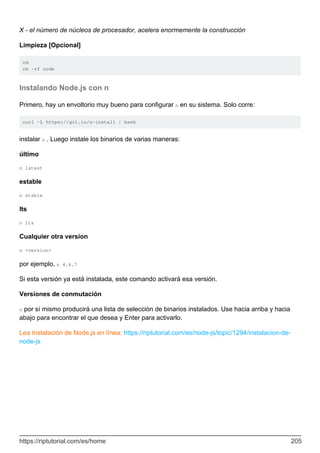 X - el número de núcleos de procesador, acelera enormemente la construcción
Limpieza [Opcional]
cd
rm -rf node
Instalando Node.js con n
Primero, hay un envoltorio muy bueno para configurar n en su sistema. Solo corre:
curl -L https://git.io/n-install | bash
instalar n . Luego instale los binarios de varias maneras:
último
n latest
estable
n stable
lts
n lts
Cualquier otra version
n <version>
por ejemplo, n 4.4.7
Si esta versión ya está instalada, este comando activará esa versión.
Versiones de conmutación
n por sí mismo producirá una lista de selección de binarios instalados. Use hacia arriba y hacia
abajo para encontrar el que desea y Enter para activarlo.
Lea Instalación de Node.js en línea: https://riptutorial.com/es/node-js/topic/1294/instalacion-de-
node-js
https://riptutorial.com/es/home 205
 