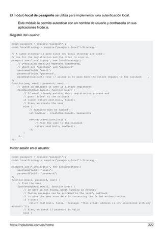 El módulo local de pasaporte se utiliza para implementar una autenticación local.
Este módulo le permite autenticar con un nombre de usuario y contraseña en sus
aplicaciones Node.js.
Registro del usuario:
const passport = require('passport');
const LocalStrategy = require('passport-local').Strategy;
// A named strategy is used since two local strategy are used :
// one for the registration and the other to sign-in
passport.use('localSignup', new LocalStrategy({
// Overriding defaults expected parameters,
// which are 'username' and 'password'
usernameField: 'email',
passwordField: 'password',
passReqToCallback: true // allows us to pass back the entire request to the callback .
},
function(req, email, password, next) {
// Check in database if user is already registered
findUserByEmail(email, function(user) {
// If email already exists, abort registration process and
// pass 'false' to the callback
if (user) return next(null, false);
// Else, we create the user
else {
// Password must be hashed !
let newUser = createUser(email, password);
newUser.save(function() {
// Pass the user to the callback
return next(null, newUser);
});
}
});
});
Iniciar sesión en el usuario:
const passport = require('passport');
const LocalStrategy = require('passport-local').Strategy;
passport.use('localSignin', new LocalStrategy({
usernameField : 'email',
passwordField : 'password',
},
function(email, password, next) {
// Find the user
findUserByEmail(email, function(user) {
// If user is not found, abort signing in process
// Custom messages can be provided in the verify callback
// to give the user more details concerning the failed authentication
if (!user)
return next(null, false, {message: 'This e-mail address is not associated with any
account.'});
// Else, we check if password is valid
else {
https://riptutorial.com/es/home 222
 