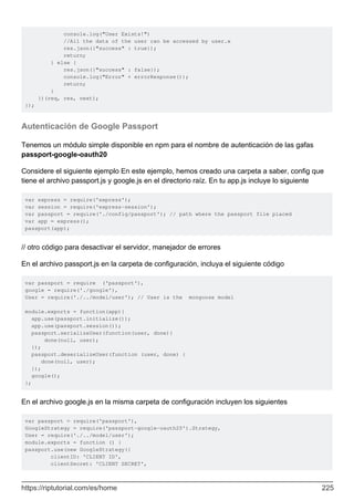 console.log("User Exists!")
//All the data of the user can be accessed by user.x
res.json({"success" : true});
return;
} else {
res.json({"success" : false});
console.log("Error" + errorResponse());
return;
}
})(req, res, next);
});
Autenticación de Google Passport
Tenemos un módulo simple disponible en npm para el nombre de autenticación de las gafas
passport-google-oauth20
Considere el siguiente ejemplo En este ejemplo, hemos creado una carpeta a saber, config que
tiene el archivo passport.js y google.js en el directorio raíz. En tu app.js incluye lo siguiente
var express = require('express');
var session = require('express-session');
var passport = require('./config/passport'); // path where the passport file placed
var app = express();
passport(app);
// otro código para desactivar el servidor, manejador de errores
En el archivo passport.js en la carpeta de configuración, incluya el siguiente código
var passport = require ('passport'),
google = require('./google'),
User = require('./../model/user'); // User is the mongoose model
module.exports = function(app){
app.use(passport.initialize());
app.use(passport.session());
passport.serializeUser(function(user, done){
done(null, user);
});
passport.deserializeUser(function (user, done) {
done(null, user);
});
google();
};
En el archivo google.js en la misma carpeta de configuración incluyen los siguientes
var passport = require('passport'),
GoogleStrategy = require('passport-google-oauth20').Strategy,
User = require('./../model/user');
module.exports = function () {
passport.use(new GoogleStrategy({
clientID: 'CLIENT ID',
clientSecret: 'CLIENT SECRET',
https://riptutorial.com/es/home 225
 