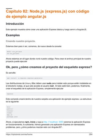 Capítulo 82: Node.js (express.js) con código
de ejemplo angular.js
Introducción
Este ejemplo muestra cómo crear una aplicación Express básica y luego servir a AngularJS.
Examples
Creando nuestro proyecto.
Estamos bien para ir así, corremos, de nuevo desde la consola:
mkdir our_project
cd our_project
Ahora estamos en el lugar donde vivirá nuestro código. Para crear el archivo principal de nuestro
proyecto puede ejecutar
Ok, pero ¿cómo creamos el proyecto del esqueleto expreso?
Es sencillo:
npm install -g express express-generator
Las distribuciones de Linux y Mac deben usar sudo para instalar esto porque están instaladas en
el directorio nodejs, al que solo accede el usuario root . Si todo salió bien, podemos, finalmente,
crear el esqueleto de la aplicación Express, simplemente ejecutar
express
Este comando creará dentro de nuestra carpeta una aplicación de ejemplo express. La estructura
es la siguiente:
bin/
public/
routes/
views/
app.js
package.json
Ahora, si ejecutamos npm, inicie y vaya a http: // localhost: 3000 veremos la aplicación Express
en funcionamiento, lo suficiente, hemos generado una aplicación Express sin demasiados
problemas, pero ¿cómo podemos mezclar esto con AngularJS? .
https://riptutorial.com/es/home 264
 
