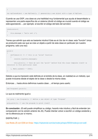 }
var myClassObject = new MyClass(); // generating a new object with a type of MyClass
Cuando se usa OOP, una clase es una habilidad muy fundamental que ayuda al desarrollador a
representar una parte específica de un sistema (dividir el código es crucial cuando el código se
está agrandando ... por ejemplo: al escribir el código del lado del servidor)
constructor()
{
this.message = 'hello es6 :)';
}
Tienes que admitir que esto es bastante intuitivo! Este es el c'tor de mi clase: esta "función" única
se producirá cada vez que se cree un objeto a partir de esta clase en particular (en nuestro
programa, solo una vez)
print()
{
setTimeout(() => // this is an 'arrow' function
{
console.log(this.message);
this.print(); // here we call the 'print' method from the class template itself (a
recursion in this particular case)
}, Math.random() * 1000);
}
Debido a que la impresión está definida en el ámbito de la clase, en realidad es un método, que
puede invocarse desde el objeto de la clase o desde la misma clase.
Entonces ... hasta ahora definimos nuestra clase ... el tiempo para usarlo:
new Program().print();
Lo que es realmente igual a:
var prog = new Program(); // define a new object of type 'Program'
prog.print(); // use the program to print itself
En conclusión: JS es6 puede simplificar su código, hacerlo más intuitivo y fácil de entender (en
comparación con la versión anterior de JS). Puede intentar volver a escribir un código existente y
ver la diferencia por sí mismo.
DISFRUTAR :)
Lea Node.JS con ES6 en línea: https://riptutorial.com/es/node-js/topic/5934/node-js-con-es6
https://riptutorial.com/es/home 274
 